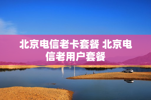 北京电信老卡套餐 北京电信老用户套餐