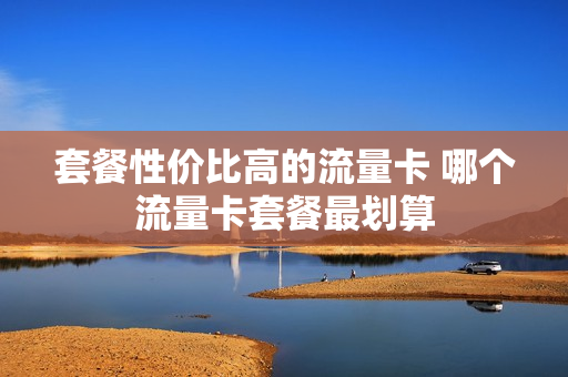 套餐性价比高的流量卡 哪个流量卡套餐最划算