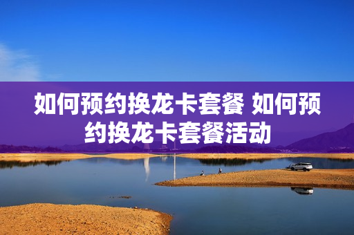 如何预约换龙卡套餐 如何预约换龙卡套餐活动