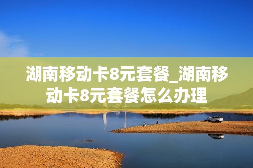 湖南移动卡8元套餐_湖南移动卡8元套餐怎么办理