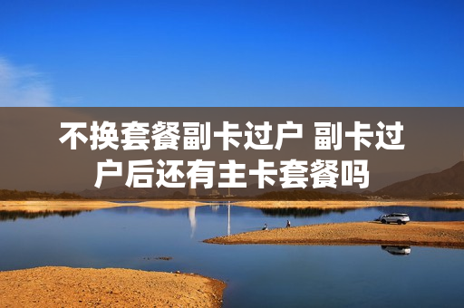 不换套餐副卡过户 副卡过户后还有主卡套餐吗