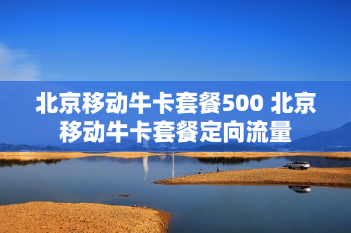 北京移动牛卡套餐500 北京移动牛卡套餐定向流量