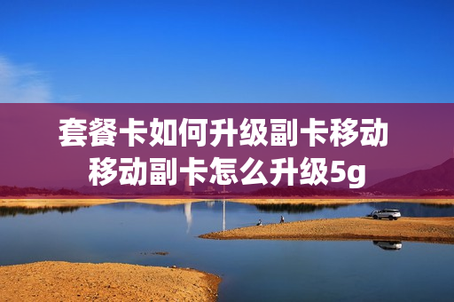 套餐卡如何升级副卡移动 移动副卡怎么升级5g