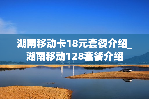 湖南移动卡18元套餐介绍_湖南移动128套餐介绍