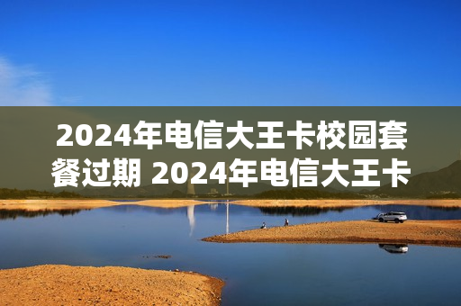 2024年电信大王卡校园套餐过期 2024年电信大王卡校园套餐过期了