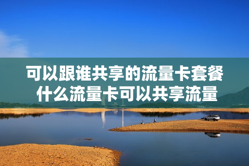 可以跟谁共享的流量卡套餐 什么流量卡可以共享流量套餐