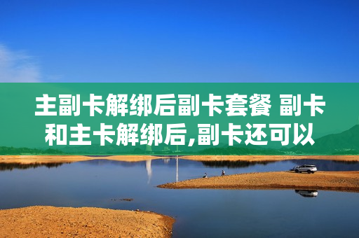 主副卡解绑后副卡套餐 副卡和主卡解绑后,副卡还可以正常使用