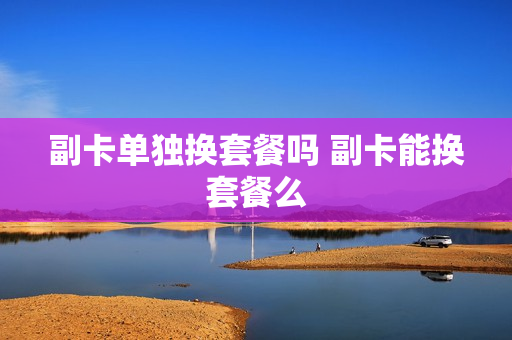 副卡单独换套餐吗 副卡能换套餐么