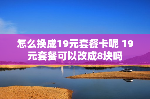 怎么换成19元套餐卡呢 19元套餐可以改成8块吗