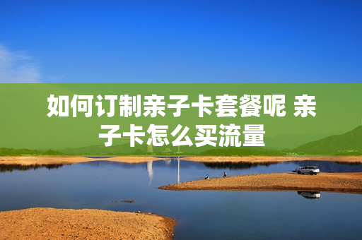 如何订制亲子卡套餐呢 亲子卡怎么买流量