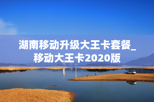 湖南移动升级大王卡套餐_移动大王卡2020版