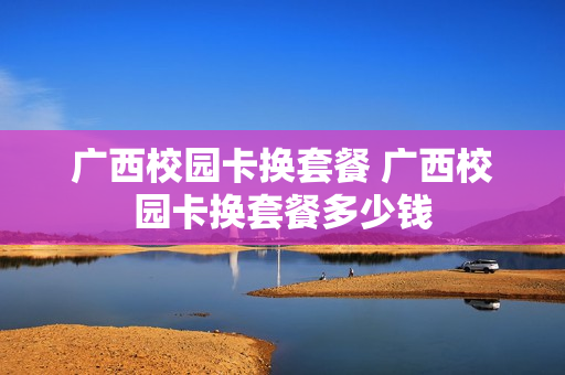 广西校园卡换套餐 广西校园卡换套餐多少钱