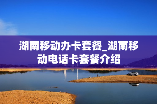 湖南移动办卡套餐_湖南移动电话卡套餐介绍