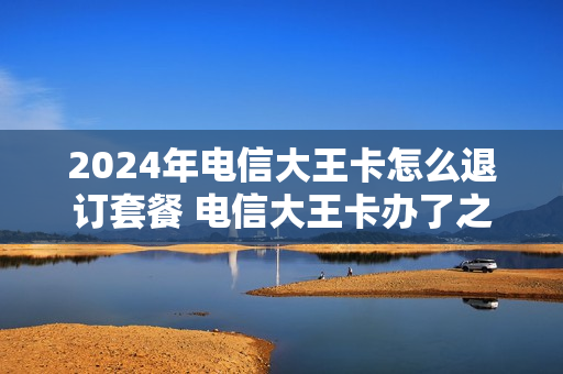 2024年电信大王卡怎么退订套餐 电信大王卡办了之后能不能退