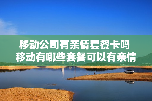 移动公司有亲情套餐卡吗 移动有哪些套餐可以有亲情号码