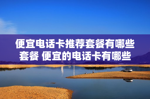 便宜电话卡推荐套餐有哪些套餐 便宜的电话卡有哪些