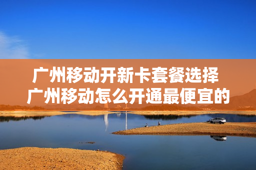 广州移动开新卡套餐选择 广州移动怎么开通最便宜的套餐