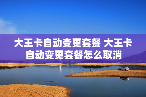 大王卡自动变更套餐 大王卡自动变更套餐怎么取消