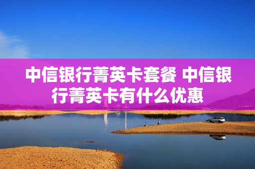 中信银行菁英卡套餐 中信银行菁英卡有什么优惠