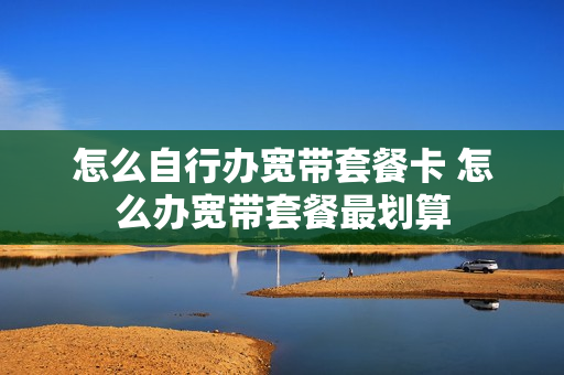 怎么自行办宽带套餐卡 怎么办宽带套餐最划算