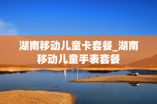 湖南移动儿童卡套餐_湖南移动儿童手表套餐