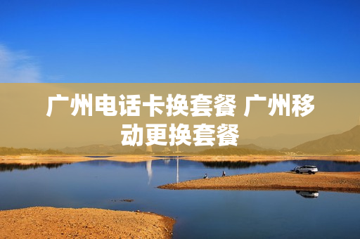 广州电话卡换套餐 广州移动更换套餐