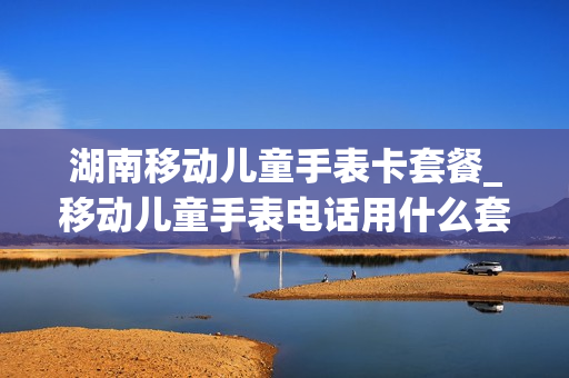 湖南移动儿童手表卡套餐_移动儿童手表电话用什么套餐