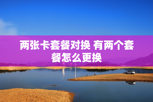 两张卡套餐对换 有两个套餐怎么更换