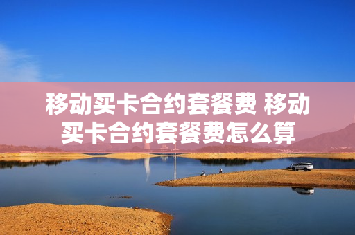 移动买卡合约套餐费 移动买卡合约套餐费怎么算