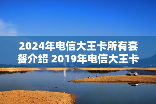 2024年电信大王卡所有套餐介绍 2019年电信大王卡