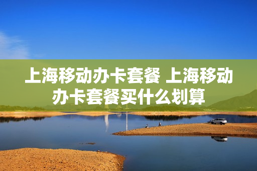上海移动办卡套餐 上海移动办卡套餐买什么划算