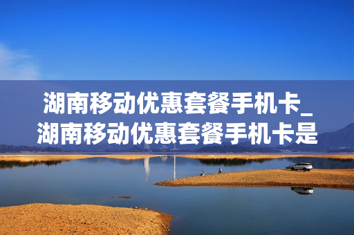 湖南移动优惠套餐手机卡_湖南移动优惠套餐手机卡是真的吗