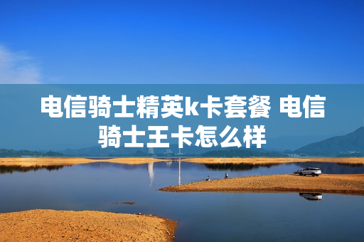 电信骑士精英k卡套餐 电信骑士王卡怎么样