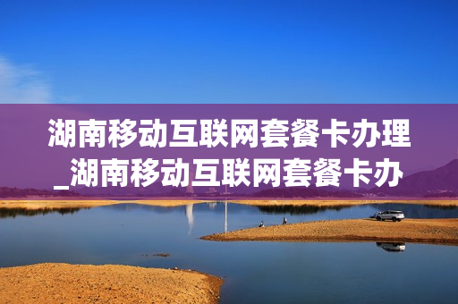 湖南移动互联网套餐卡办理_湖南移动互联网套餐卡办理条件
