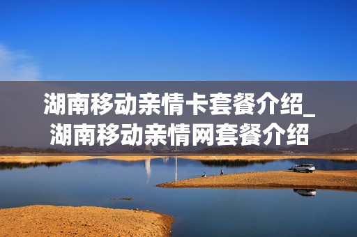 湖南移动亲情卡套餐介绍_湖南移动亲情网套餐介绍