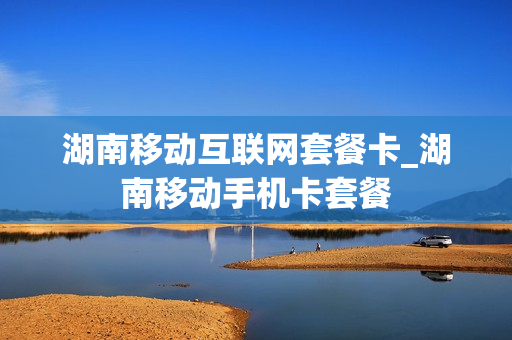 湖南移动互联网套餐卡_湖南移动手机卡套餐