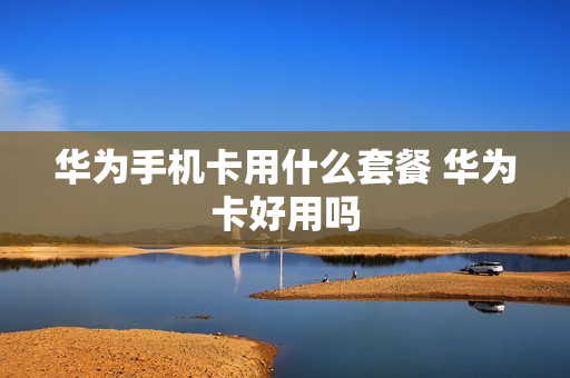 华为手机卡用什么套餐 华为卡好用吗