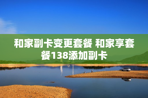 和家副卡变更套餐 和家享套餐138添加副卡