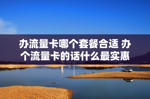 办流量卡哪个套餐合适 办个流量卡的话什么最实惠