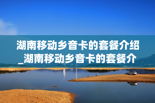 湖南移动乡音卡的套餐介绍_湖南移动乡音卡的套餐介绍是什么