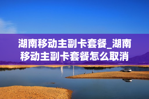 湖南移动主副卡套餐_湖南移动主副卡套餐怎么取消