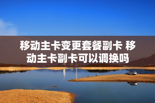 移动主卡变更套餐副卡 移动主卡副卡可以调换吗