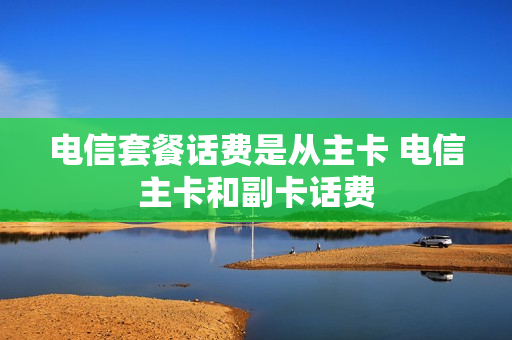 电信套餐话费是从主卡 电信主卡和副卡话费