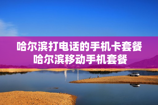 哈尔滨打电话的手机卡套餐 哈尔滨移动手机套餐