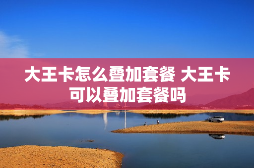 大王卡怎么叠加套餐 大王卡可以叠加套餐吗