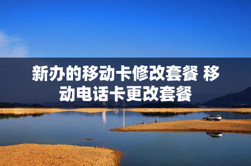 新办的移动卡修改套餐 移动电话卡更改套餐
