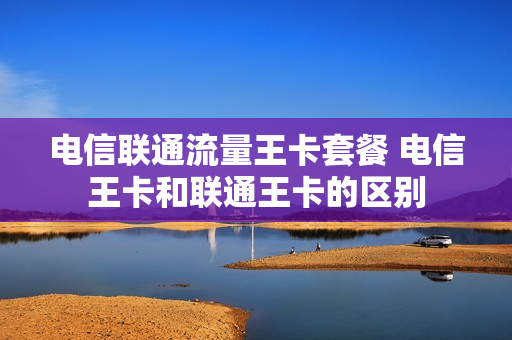 电信联通流量王卡套餐 电信王卡和联通王卡的区别