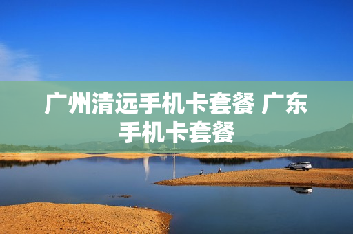 广州清远手机卡套餐 广东手机卡套餐
