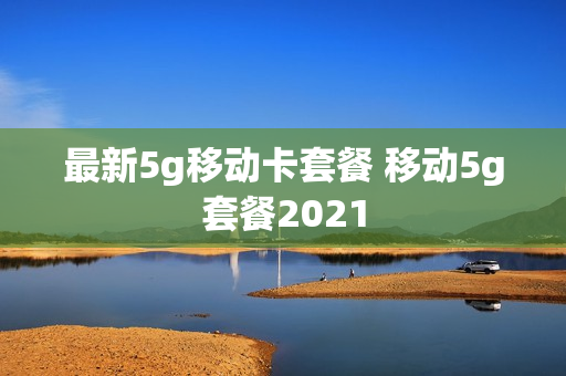 最新5g移动卡套餐 移动5g套餐2021