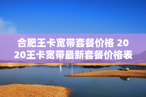 合肥王卡宽带套餐价格 2020王卡宽带最新套餐价格表